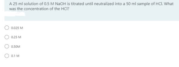 A 25 ml solution of 0.5 M NAOH is titrated until neutralized into a 50 ml sample of HCI. What
was the concentration of the HCI?
0.025 M
O 0.25 M
O 0.50M
O 0.1 M
