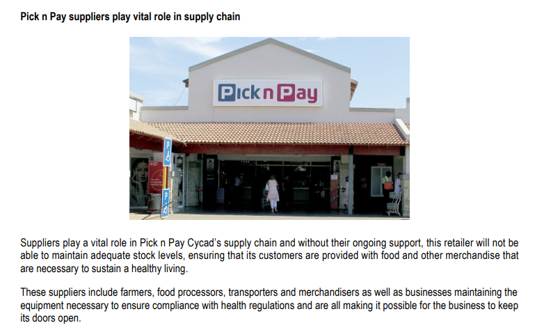 Pick n Pay suppliers play vital role in supply chain
Pick n Pay
Suppliers play a vital role in Pick n Pay Cycad's supply chain and without their ongoing support, this retailer will not be
able to maintain adequate stock levels, ensuring that its customers are provided with food and other merchandise that
are necessary to sustain a healthy living.
These suppliers include farmers, food processors, transporters and merchandisers as well as businesses maintaining the
equipment necessary to ensure compliance with health regulations and are all making it possible for the business to keep
its doors open.