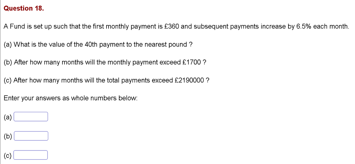 Question 18.
A Fund is set up such that the first monthly payment is £360 and subsequent payments increase by 6.5% each month.
(a) What is the value of the 40th payment to the nearest pound ?
(b) After how many months will the monthly payment exceed £1700 ?
(c) After how many months will the total payments exceed £2190000 ?
Enter your answers as whole numbers below:
(a)
(b)
(c)
