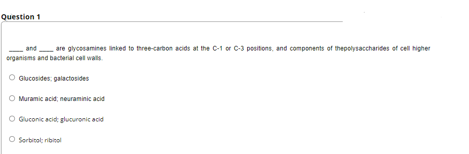 Question 1
and
are glycosamines linked to three-carbon acids at the C-1 or C-3 positions, and components of thepolysaccharides of cell higher
organisms and bacterial cell walls.
Glucosides; galactosides
Muramic acid; neuraminic acid
O Gluconic acid; glucuronic acid
O Sorbitol; ribitol
