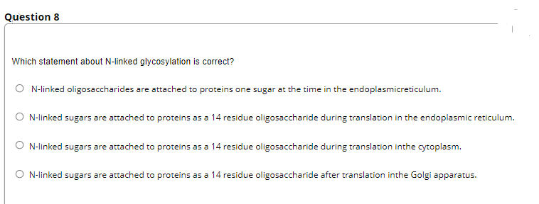 Question 8
Which statement about N-linked glycosylation is correct?
O N-linked oligosaccharides are attached to proteins one sugar at the time in the endoplasmicreticulum.
O N-linked sugars are attached to proteins as a 14 residue oligosaccharide during translation in the endoplasmic reticulum.
O N-linked sugars are attached to proteins as a 14 residue oligosaccharide during translation inthe cytoplasm.
O N-linked sugars are attached to proteins as a 14 residue oligosaccharide after translation inthe Golgi apparatus.
