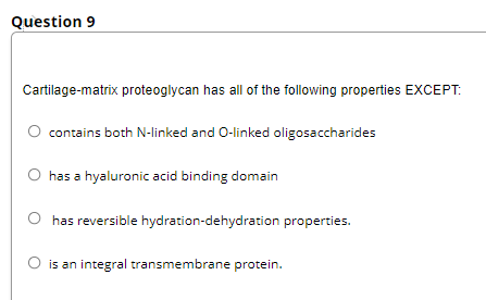 Question 9
Cartilage-matrix proteoglycan has all of the following properties EXCEPT:
contains both N-linked and O-linked oligosaccharides
has a hyaluronic acid binding domain
has reversible hydration-dehydration properties.
O is an integral transmembrane protein.
