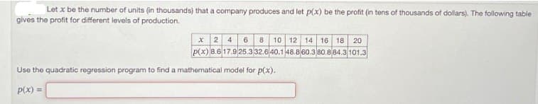 Let x be the number of units (in thousands) that a company produces and let p(x) be the profit (in tens of thousands of dollars). The following table
gives the profit for different levels of production.
x
2 4 6 8 10 12 14 16 18 20
p(x) 8.6 17.925.332.6 40.1 48.8 60.3 80.884.3 101.3
Use the quadratic regression program to find a mathematical model for p(x).
P(x)=