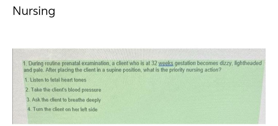 Nursing
1. During routine prenatal examination, a client who is at 32 weeks gestation becomes dizzy, lightheaded
and pale. After placing the client in a supine position, what is the priority nursing action?
1. Listen to fetal heart tones
2. Take the client's blood pressure
3. Ask the client to breathe deeply
4 Turn the client on her left side
