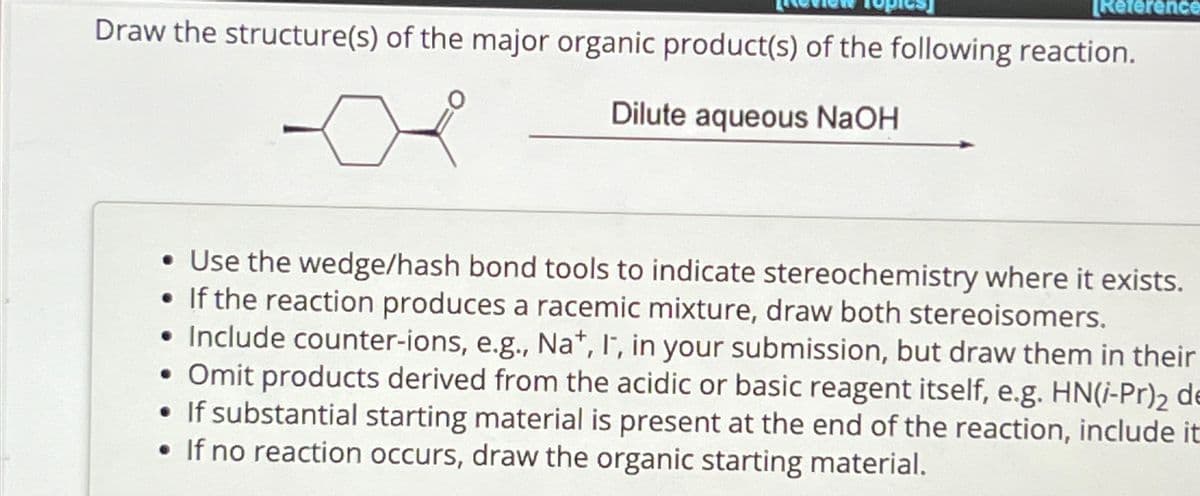 [Reference
Draw the structure(s) of the major organic product(s) of the following reaction.
Dilute aqueous NaOH
• Use the wedge/hash bond tools to indicate stereochemistry where it exists.
•If the reaction produces a racemic mixture, draw both stereoisomers.
Include counter-ions, e.g., Na+, I, in your submission, but draw them in their
• Omit products derived from the acidic or basic reagent itself, e.g. HN(i-Pr)2 de
• If substantial starting material is present at the end of the reaction, include it
If no reaction occurs, draw the organic starting material.