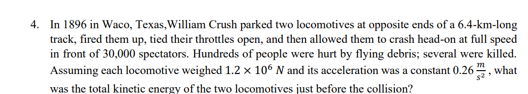4. In 1896 in Waco, Texas, William Crush parked two locomotives at opposite ends of a 6.4-km-long
track, fired them up, tied their throttles open, and then allowed them to crash head-on at full speed
in front of 30,000 spectators. Hundreds of people were hurt by flying debris; several were killed.
Assuming each locomotive weighed 1.2 × 106 N and its acceleration was a constant 0.262, what
was the total kinetic energy of the two locomotives just before the collision?