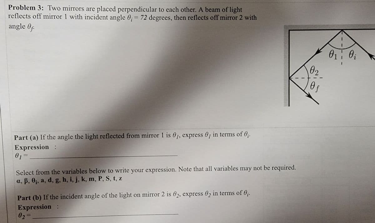 Problem 3: Two mirrors are placed perpendicular to each other. A beam of light
reflects off mirror 1 with incident angle 0; = 72 degrees, then reflects off mirror 2 with
angle Of
Part (a) If the angle the light reflected from mirror 1 is 01, express , in terms of 0₁.
Expression :
0₁ =
01
Select from the variables below to write your expression. Note that all variables may not be required.
a, ß, 0₁, a, d, g, h, i, j, k, m, P, S, t, z
Part (b) If the incident angle of the light on mirror 2 is 02, express 02 in terms of 0₁.
Expression :
0₂=
02
Of
0₁ Oi