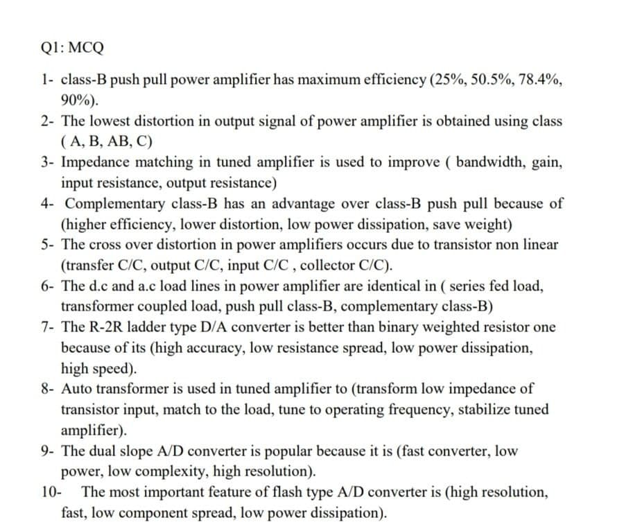 Q1: MCQ
1- class-B push pull power amplifier has maximum efficiency (25%, 50.5%, 78.4%,
90%).
2- The lowest distortion in output signal of power amplifier is obtained using class
(A, B, AB, C)
3- Impedance matching in tuned amplifier is used to improve (bandwidth, gain,
input resistance, output resistance)
4- Complementary class-B has an advantage over class-B push pull because of
(higher efficiency, lower distortion, low power dissipation, save weight)
5- The cross over distortion in power amplifiers occurs due to transistor non linear
(transfer C/C, output C/C, input C/C, collector C/C).
6- The d.c and a.c load lines in power amplifier are identical in (series fed load,
transformer coupled load, push pull class-B, complementary class-B)
7- The R-2R ladder type D/A converter is better than binary weighted resistor one
because of its (high accuracy, low resistance spread, low power dissipation,
high speed).
8- Auto transformer is used in tuned amplifier to (transform low impedance of
transistor input, match to the load, tune to operating frequency, stabilize tuned
amplifier).
9- The dual slope A/D converter is popular because it is (fast converter, low
power, low complexity, high resolution).
10-
The most important feature of flash type A/D converter is (high resolution,
fast, low component spread, low power dissipation).