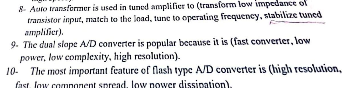 8- Auto transformer is used in tuned amplifier to (transform low impedance of
transistor input, match to the load, tune to operating frequency, stabilize tuned
amplifier).
9- The dual slope A/D converter is popular because it is (fast converter, low
power, low complexity, high resolution).
10- The most important feature of flash type A/D converter is (high resolution,
fast, low component spread, low power dissipation).