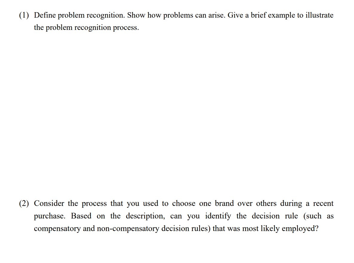(1) Define problem recognition. Show how problems can arise. Give a brief example to illustrate
the problem recognition process.
(2) Consider the process that you used to choose one brand over others during a recent
purchase. Based on the description, can you identify the decision rule (such as
compensatory and non-compensatory decision rules) that was most likely employed?