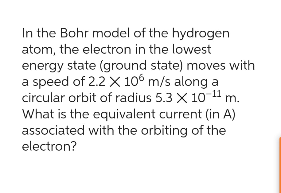 In the Bohr model of the hydrogen
atom, the electron in the lowest
energy state (ground state) moves with
a speed of 2.2 X 106 m/s along a
circular orbit of radius 5.3 X 10-11 m.
What is the equivalent current (in A)
associated with the orbiting of the
electron?