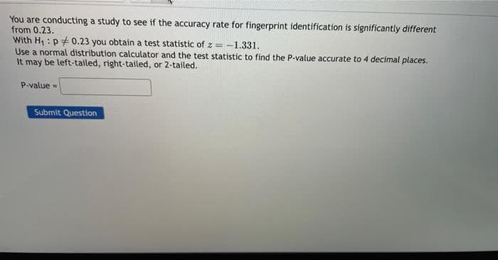 You are conducting a study to see if the accuracy rate for fingerprint identification is significantly different
from 0.23.
With H₁ p0.23 you obtain a test statistic of z=-
=-1.331.
Use a normal distribution calculator and the test statistic to find the P-value accurate to 4 decimal places.
It may be left-tailed, right-tailed, or 2-tailed.
P-value=
Submit Question