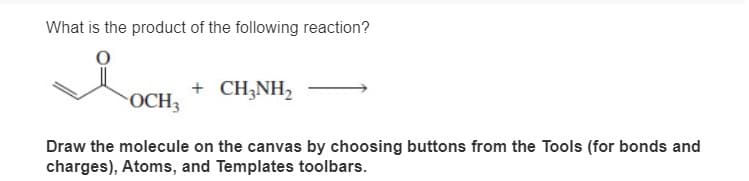 What is the product of the following reaction?
+ CH3NH2
OCH3
Draw the molecule on the canvas by choosing buttons from the Tools (for bonds and
charges), Atoms, and Templates toolbars.