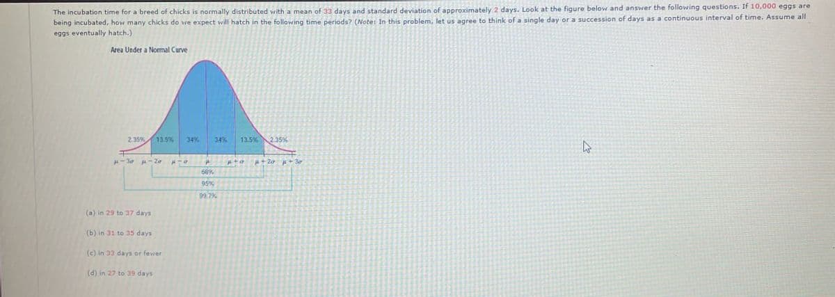 The incubation time for a breed of chicks is normally distributed with a mean of 33 days and standard deviation of approximately 2 days. Look at the figure below and answer the following questions. If 10,000 eggs are
being incubated, how many chicks do we expect will hatch in the following time periods? (Note: In this problem, let us agree to think of a single day or a succession of days as a continuous interval of time. Assume all
eggs eventually hatch.)
Area Under a Normal Curve
2.35%
13.5%
34%
34% 13.5% 2.35%
H-30-20 014
P+O
+20 +30
68%
95%
99.7%
(a) in 29 to 37 days
(b) in 31 to 35 days
(c) in 33 days or fewer
(d) in 27 to 39 days