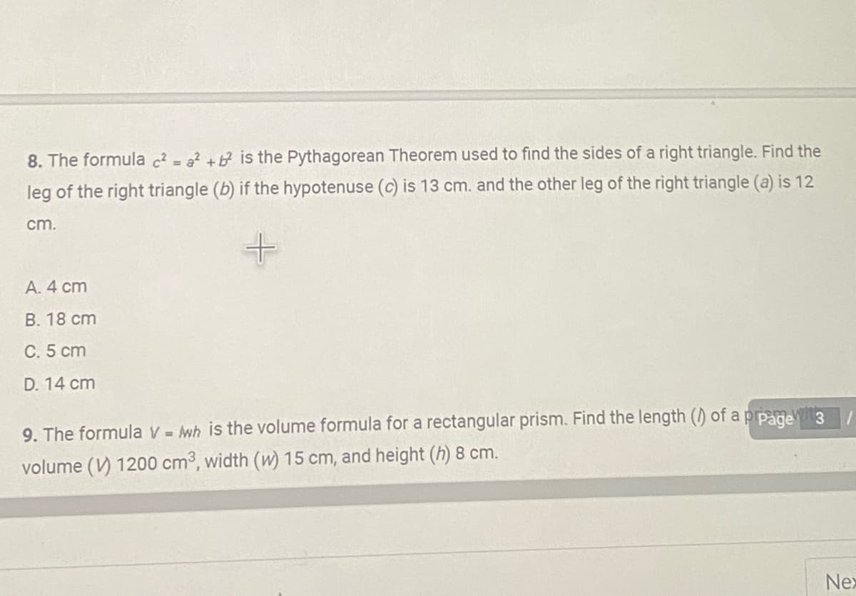 8. The formula ² = a +b is the Pythagorean Theorem used to find the sides of a right triangle. Find the
leg of the right triangle (b) if the hypotenuse (c) is 13 cm. and the other leg of the right triangle (a) is 12
cm.
+
A. 4 cm
B. 18 cm
C. 5 cm
D. 14 cm
9. The formula V = wh is the volume formula for a rectangular prism. Find the length (/) of a p page wit 3
volume (V) 1200 cm³, width (w) 15 cm, and height (h) 8 cm.
Nex