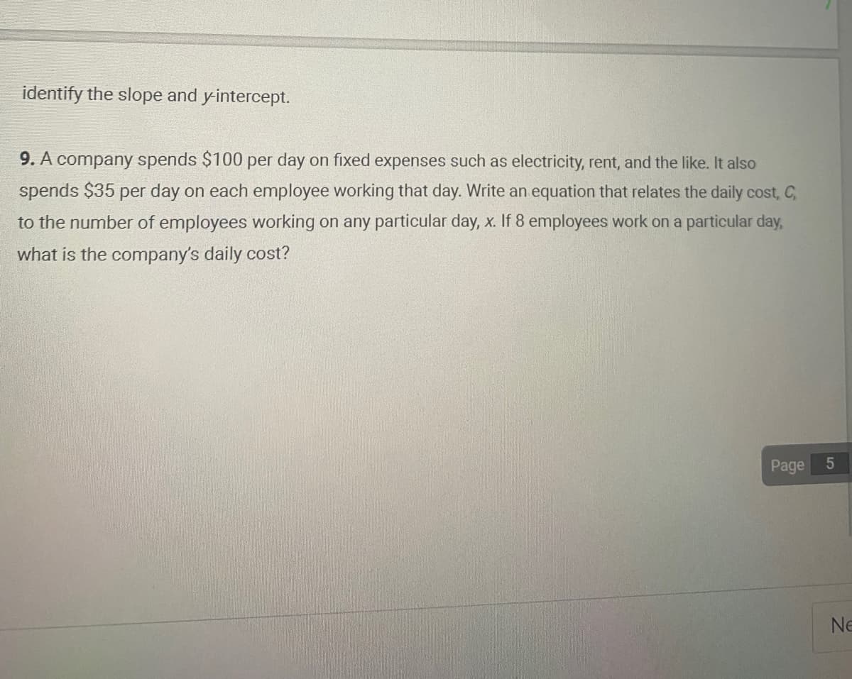 identify the slope and y-intercept.
9. A company spends $100 per day on fixed expenses such as electricity, rent, and the like. It also
spends $35 per day on each employee working that day. Write an equation that relates the daily cost, C,
to the number of employees working on any particular day, x. If 8 employees work on a particular day,
what is the company's daily cost?
Page
5
Ne