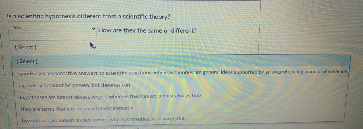 Is a scientific hypothesis different from a scientific theory?
Yes
How are they the same or different?
[ Select]
[ Select ]
hypotheses are tentative answers to scientific questions, whereas theories are general ideas supported by an overwhelming amount of evidence.
hypotheses cannot be proven, but theories can
hypotheses are almost always wrong, whereas theories are almost always true
they are terms that can be used interchangeably
hypotheses are almost always wrong, whereas theories are always true.

