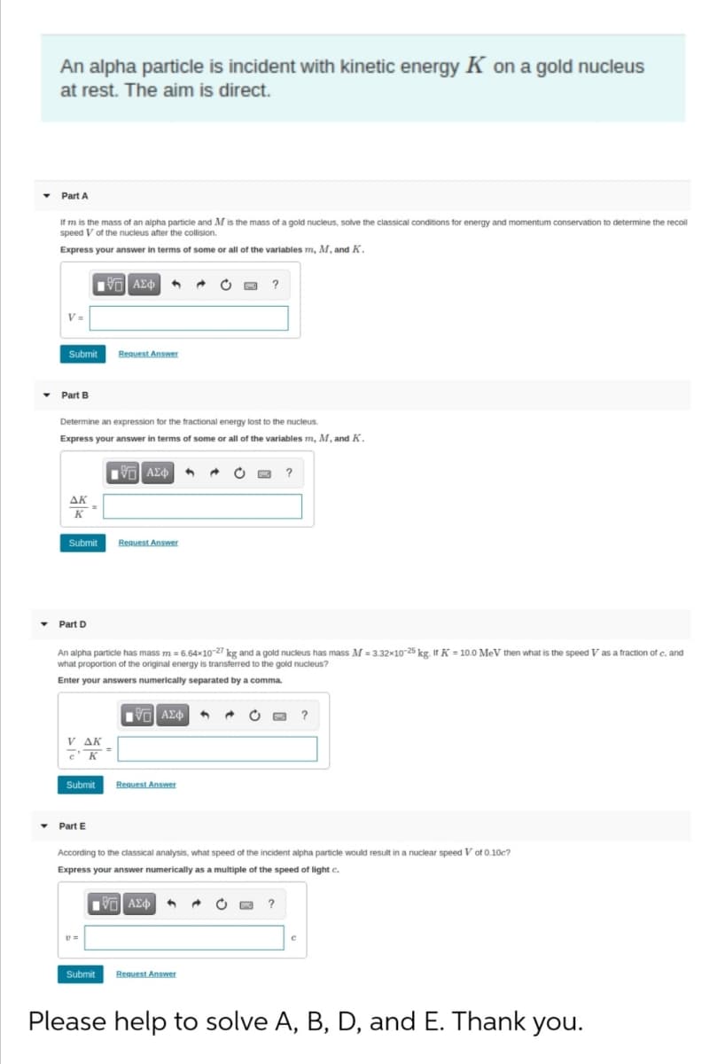An alpha particle is incident with kinetic energy K on a gold nucleus
at rest. The aim is direct.
Part A
If m is the mass of an alpha particle and M is the mass of a gold nucleus, solve the classical conditions for energy and momentum conservation to determine the recoil
speed V of the nucleus after the collision.
Express your answer in terms of some or all of the variables m, M, and K.
?
V=
Submit
Reguest Answer
Part B
Determine an expression for the fractional energy lost to the nucleus.
Express your answer in terms of some or all of the variables m, M, and K.
G AEd
?
AK
K
Reguest Answer
r
Submit
Part D
An alpha particle has mass m = 6.64x10-27 kg and a gold nucleus has mass M = 3.32x10-25 kg. If K = 10.0 MeV then what is the speed V as a fraction of c, and
what proportion of the original energy is transferred to the gold nucleus?
Enter your answers numerically separated by a comma.
Vol AEd
?
V AK
3D
Submit
Reguest Answer
• Part E
According to the classical analysis, what speed of the incident alpha particle would result in a nuclear speed V of 0.10c?
Express your answer numerically as a multiple of the speed of light c.
?
Submit
Request Answer
Please help to solve A, B, D, and E. Thank you.
