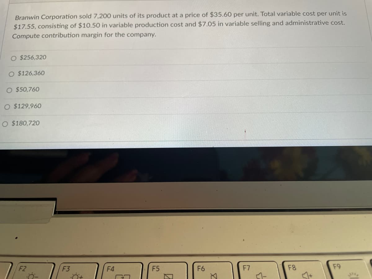 Branwin Corporation sold 7,200 units of its product at a price of $35.60 per unit. Total variable cost per unit is
$17.55, consisting of $10.50 in variable production cost and $7.05 in variable selling and administrative cost.
Compute contribution margin for the company.
O $256,320
O $126,360
O $50,760
O $129,960
O $180,720
F2
F5
F7
F8
F9
F3
F4
0
F6
3
&