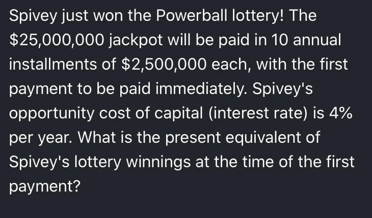 Spivey just won the Powerball Ilottery! The
$25,000,000 jackpot will be paid in 10 annual
installments of $2,500,000 each, with the first
payment to be paid immediately. Spivey's
opportunity cost of capital (interest rate) is 4%
per year. What is the present equivalent of
Spivey's lottery winnings at the time of the first
payment?
