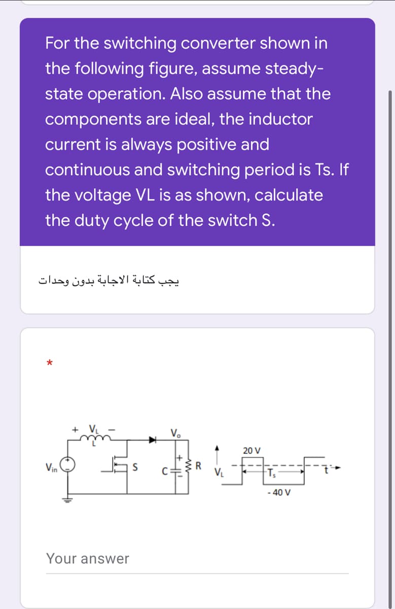 For the switching converter shown in
the following figure, assume steady-
state operation. Also assume that the
components are ideal, the inductor
current is always positive and
continuous and switching period is Ts. If
the voltage VL is as shown, calculate
the duty cycle of the switch S.
يجب كتابة الاجابة بدون وحدات
V.
20 V
Vin
V.
40 V
Your answer

