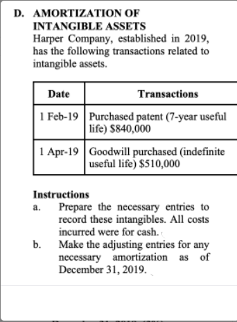 D. AMORTIZATION OF
INTANGIBLE ASSETS
Harper Company, established in 2019,
has the following transactions related to
intangible assets.
Date
Transactions
1 Feb-19 Purchased patent (7-year useful
life) $840,000
1 Apr-19 Goodwill purchased (indefinite
useful life) $510,000
Instructions
Prepare the necessary entries to
record these intangibles. All costs
incurred were for cash.
b. Make the adjusting entries for any
necessary amortization as of
December 31, 2019.
a.

