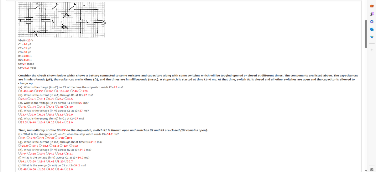 Vbatt=20 V
C1=90 μF
C2=55 μF
C3=80 μF
R1=200
R2=160
t2=27 msec
t3=34.2 msec
Consider the circuit shown below which shows a battery connected to some resistors and capacitors along with some switches which will be toggled opened or closed at different times. The components are listed above. The capacitances
are in microFarads (μF), the resitances are in Ohms (£), and the times are in milliseconds (msec). A stopwatch is started at time t1=0 ms. At that time, switch S1 is closed and all other switches are open and the capacitor is allowed to
charge up.
(a). What is the charge (in uC) on C1 at the time the stopwatch reads t2=27 ms?
01.40e+03 02950 O4560 O2.10e+03 O546 O1220
(b). What is the current (in mA) through R1 at t2=27 ms?
O22.3 O47.1 O19.4 O8.70 O72.7 033.5
(c). What is the voltage (in V) across R1 at t2=27 ms?
09.41 O1.74 O14.5 O4.46 O3.88 06.69
(d). What is the voltage (in V) across C1 at t2=27 ms?
O23.4 O32.9 06.08 O15.6 O13.6 050.9
(e). What is the energy (in mJ) in C1 at t2=27 ms?
O35.5 09.48 O10.9 O4.25 O16.4 023.0
Then, immediately at time t2=27 on the stopwatch, switch S1 is thrown open and switches S2 and S3 are closed (S4 remains open).
(f). What is the charge (in uc) on C1 when the stop watch reads t3=34.2 ms?
O331 01270 0739 O2770 O1790 0849
(g). What is the current (in mA) through R2 at time t3=34.2 ms?
O-23.0 O-59.0 O-88.5 O-51.3 O-124 O-192
(h). What is the voltage (in V) across R2 at t3=34.2 ms?
09.44 O3.68 019.9 O14.2 O30.8 08.21
(i) What is the voltage (in V) across C1 at t3=34.2 ms?
O14.1 O3.68 019.9 O9.43 O8.20 O30.7
(j) What is the energy (in mJ) on C1 at t3=34.2 ms?
O3.48 06.00 O1.56 04.00 O8.44 013.0
+