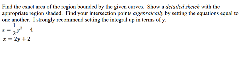 Find the exact area of the region bounded by the given curves. Show a detailed sketch with the
appropriate region shaded. Find your intersection points algebraically by setting the equations equal to
one another. I strongly recommend setting the integral up in terms of y.
1
x==y²-4
2
x = 2y + 2