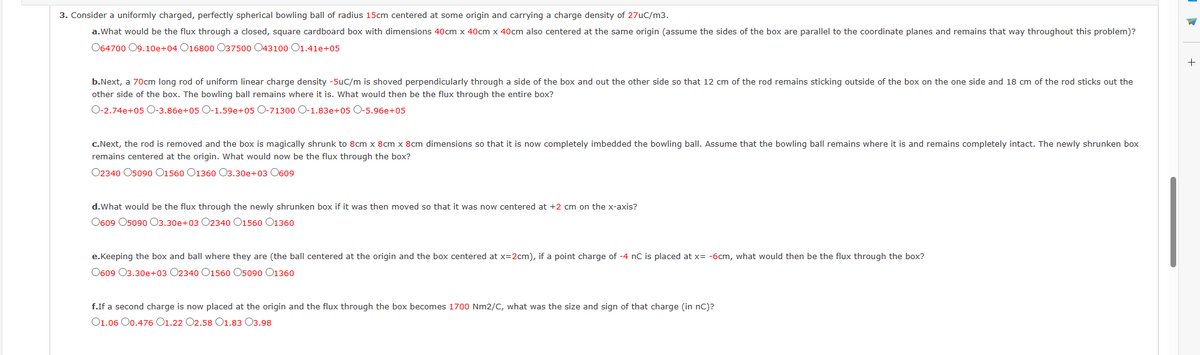 3. Consider a uniformly charged, perfectly spherical bowling ball of radius 15cm centered at some origin and carrying a charge density of 27uC/m3.
a.What would be the flux through a closed, square cardboard box with dimensions 40cm x 40cm x 40cm also centered at the same origin (assume the sides of the box are parallel to the coordinate planes and remains that way throughout this problem)?
064700 09.10e+04 016800 O37500 043100 01.41e+05
b.Next, a 70cm long rod of uniform linear charge density -5uC/m is shoved perpendicularly through a side of the box and out the other side so that 12 cm of the rod remains sticking outside of the box on the one side and 18 cm of the rod sticks out the
other side of the box. The bowling ball remains where it is. What would then be the flux through the entire box?
O-2.74e+05 O-3.86e+05 O-1.59e+05 O-71300 O-1.83e+05 O-5.96e+05
c.Next, the rod is removed and the box is magically shrunk to 8cm x 8cm x 8cm dimensions so that it is now completely imbedded the bowling ball. Assume that the bowling ball remains where it is and remains completely intact. The newly shrunken box
remains centered at the origin. What would now be the flux through the box?
02340 05090 01560 O1360 O3.30e+03 0609
d. What would be the flux through the newly shrunken box if it was then moved so that it was now centered at +2 cm on the x-axis?
0609 05090 03.30e+03 O2340 O1560 01360
e.Keeping the box and ball where they are (the ball centered at the origin and the box centered at x=2cm), if a point charge of -4 nC is placed at x= -6cm, what would then be the flux through the box?
0609 03.30e+03 O2340 O1560 O5090 01360
f.If a second charge is now placed at the origin and the flux through the box becomes 1700 Nm2/C, what was the size and sign of that charge (in nC)?
01.06 00.476 01.22 O2.58 O1.83 03.98
+