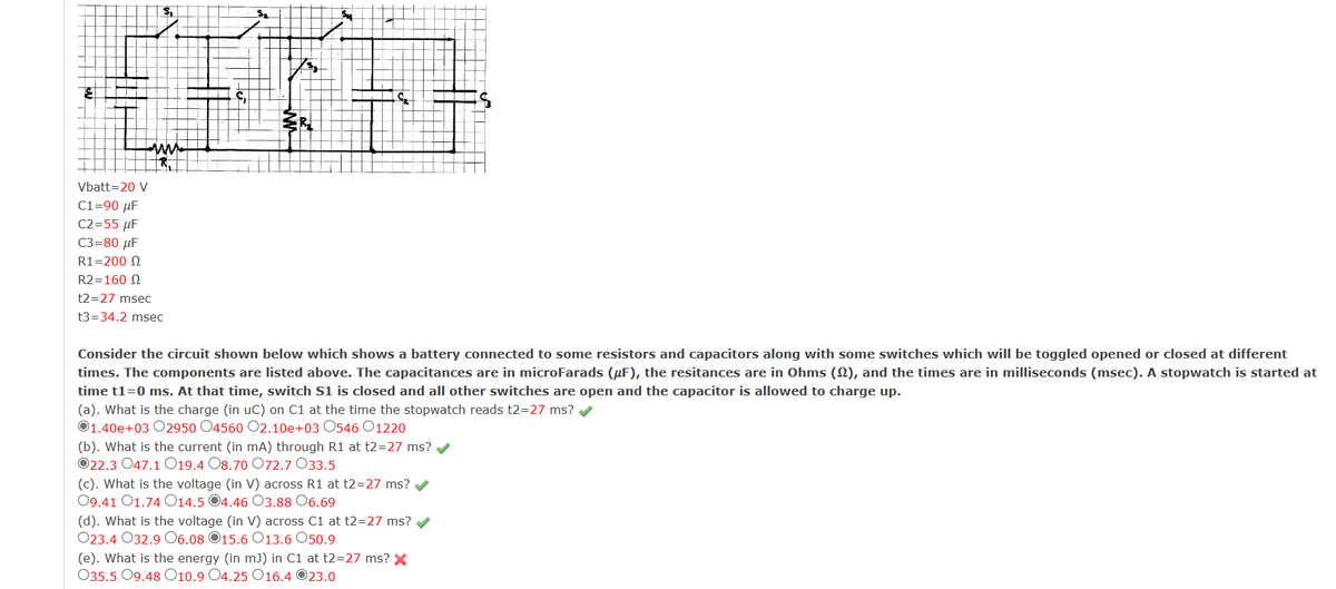 Vbatt=20 V
ww
C1=90 μF
C2=55 μF
C3=80 μF
R1=200 2
R2=160
t2=27 msec
t3=34.2 msec
S
R
Consider the circuit shown below which shows a battery connected to some resistors and capacitors along with some switches which will be toggled opened or closed at different
times. The components are listed above. The capacitances are in microFarads (μF), the resitances are in Ohms (2), and the times are in milliseconds (msec). A stopwatch is started at
time t1=0 ms. At that time, switch S1 is closed and all other switches are open and the capacitor is allowed to charge up.
(a). What is the charge (in uC) on C1 at the time the stopwatch reads t2=27 ms? ✓
01.40e+03 02950 O4560 O2.10e+03 0546 01220
(b). What is the current (in mA) through R1 at t2=27 ms? ✔
O22.3 047.1 019.4 O8.70 072.7 033.5
(c). What is the voltage (in V) across R1 at t2=27 ms?
09.41 O1.74 O14.5 4.46 O3.88 06.69
(d). What is the voltage (in V) across C1 at t2=27 ms?
023.4 032.9 06.08 15.6 O13.6 050.9
(e). What is the energy (in m]) in C1 at t2=27 ms? X
035.5 09.48 O10.9 O4.25 O16.4 23.0