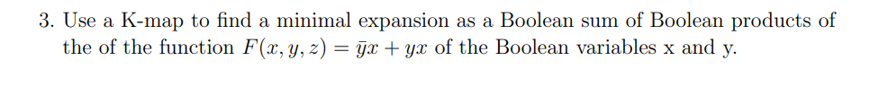 3. Use a K-map to find a minimal expansion as a Boolean sum of Boolean products of
the of the function F(x, y, z) = x + yx of the Boolean variables x and y.