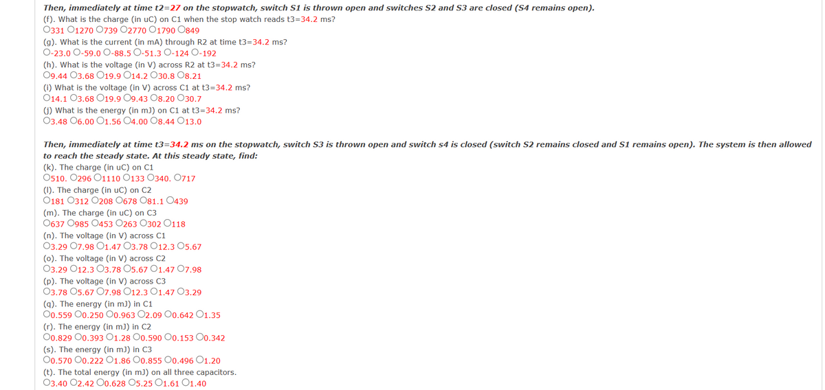 Then, immediately at time t2=27 on the stopwatch, switch S1 is thrown open and switches S2 and S3 are closed (S4 remains open).
(f). What is the charge (in uC) on C1 when the stop watch reads t3=34.2 ms?
0331 01270 0739 02770 01790 0849
(g). What is the current (in mA) through R2 at time t3=34.2 ms?
O-23.0 O-59.0 O-88.5 O-51.3 O-124 O-192
(h). What is the voltage (in V) across R2 at t3=34.2 ms?
09.44 O3.68 019.9 O14.2 O30.8 08.21
(i) What is the voltage (in V) across C1 at t3=34.2 ms?
O14.1 O3.68 019.9 O9.43 08.20 030.7
(j) What is the energy (in m]) on C1 at t3=34.2 ms?
03.48 06.00 O1.56 04.00 08.44 13.0
Then, immediately at time t3=34.2 ms on the stopwatch, switch S3 is thrown open and switch s4 is closed (switch S2 remains closed and S1 remains open). The system is then allowed
to reach the steady state. At this steady state, find:
(k). The charge (in uC) on C1
0510. 0296 01110 O133 O340. 0717
(I). The charge (in uC) on C2
0181 0312 0208 0678 081.1 0439
(m). The charge (in uC) on C3
0637 0985 0453 0263 0302 0118
(n). The voltage (in V) across C1
03.29 07.98 O1.47 O3.78 O12.3 05.67
(o). The voltage (in V) across C2
03.29 012.3 O3.78 O5.67 O1.47 07.98
(p). The voltage (in V) across C3
03.78 05.67 07.98 O12.3 O1.47 03.29
(q). The energy (in mJ) in C1
O0.559 00.250 O0.963 O2.09 00.642 O1.35
(r). The energy (in m]) in C2
O0.829 00.393 O1.28 0.590 O0.153 00.342
(s). The energy (in mJ) in C3
O0.570 00.222 O1.86 0.855 00.496 01.20
(t). The total energy (in m]) on all three capacitors.
03.40 02.42 00.628 O5.25 O1.61 O1.40