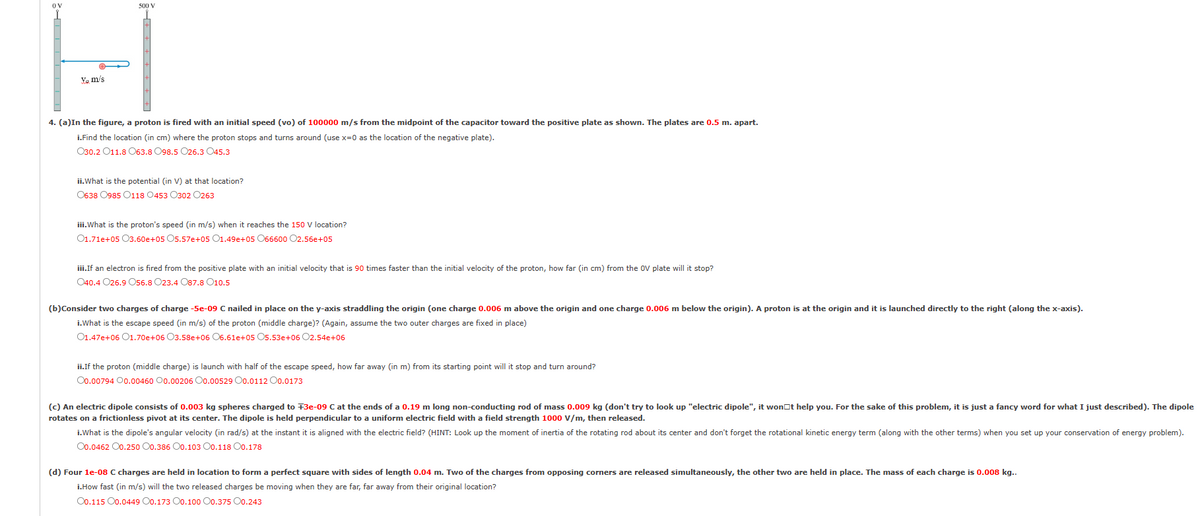 Yo m/s
500 V
4. (a)In the figure, a proton is fired with an initial speed (vo) of 100000 m/s from the midpoint of the capacitor toward the positive plate as shown. The plates are 0.5 m. apart.
i.Find the location (in cm) where the proton stops and turns around (use x=0 as the location of the negative plate).
030.2011.8 063.8 098.5 026.3 045.3
ii.What is the potential (in V) at that location?
0638 0985 0118 0453 0302 0263
iii.What is the proton's speed (in m/s) when it reaches the 150 V location?
01.71e+05 03.60e+05 05.57e+05 01.49e+05 066600 02.56e+05
iii.If an electron is fired from the positive plate with an initial velocity that is 90 times faster than the initial velocity of the proton, how far (in cm) from the OV plate will it stop?
040.4 026.9 056.8 023.4 087.8 010.5
(b)Consider two charges of charge -5e-09 C nailed in place on the y-axis straddling the origin (one charge 0.006 m above the origin and one charge 0.006 m below the origin). A proton is at the origin and it is launched directly to the right (along the x-axis).
i.What is the escape speed (in m/s) of the proton (middle charge)? (Again, assume the two outer charges are fixed in place)
01.47e+06 01.70e+06 O3.58e+06 06.61e+05 05.53e+06 02.54e+06
ii.If the proton (middle charge) is launch with half of the escape speed, how far away (in m) from its starting point will it stop and turn around?
00.0079400.00460 00.00206 00.00529 00.0112 00.0173
(c) An electric dipole consists of 0.003 kg spheres charged to +3e-09 C at the ends of a 0.19 m long non-conducting rod of mass 0.009 kg (don't try to look up "electric dipole", it won t help you. For the sake of this problem, it is just a fancy word for what I just described). The dipole
rotates on a frictionless pivot at its center. The dipole is held perpendicular to a uniform electric field with a field strength 1000 V/m, then released.
i.What is the dipole's angular velocity (in rad/s) at the instant it is aligned with the electric field? (HINT: Look up the moment of inertia of the rotating rod about its center and don't forget the rotational kinetic energy term (along with the other terms) when you set up your conservation of energy problem).
00.0462 00.250 00.386 O0.103 O0.118 00.178
(d) Four 1e-08 C charges are held in location to form a perfect square with sides of length 0.04 m. Two of the charges from opposing corners are released simultaneously, the other two are held in place. The mass of each charge is 0.008 kg..
i.How fast (in m/s) will the two released charges be moving when they are far, far away from their original location?
O0.115 00.0449 00.173 O0.100 O0.375 00.243