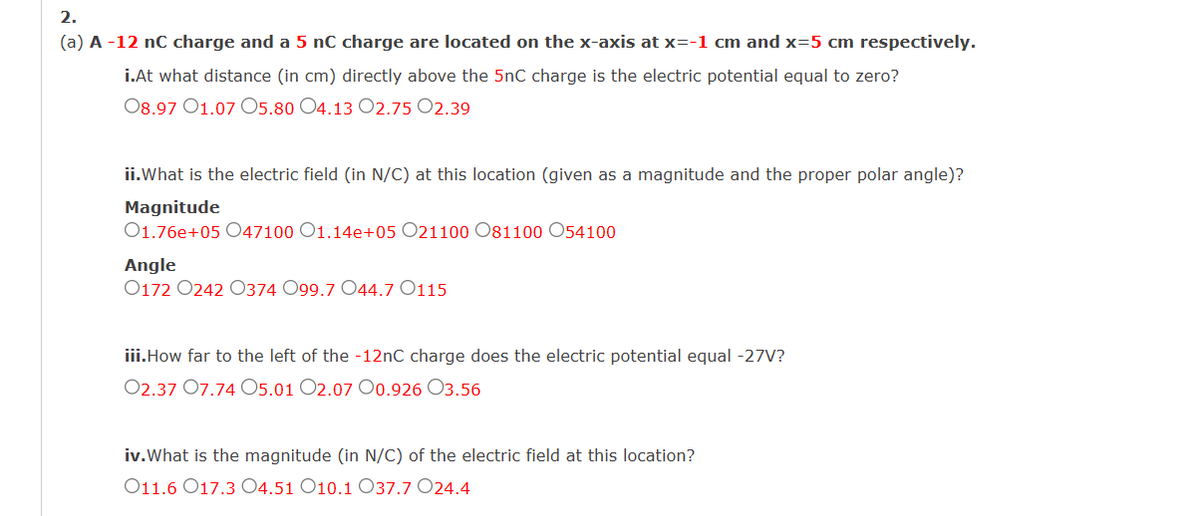 2.
(a) A-12 nC charge and a 5 nC charge are located on the x-axis at x=-1 cm and x=5 cm respectively.
i.At what distance (in cm) directly above the 5nC charge is the electric potential equal to zero?
08.97 01.07 O5.80 O4.13 02.75 02.39
ii.What is the electric field (in N/C) at this location (given as a magnitude and the proper polar angle)?
Magnitude
01.76e+05 047100 O1.14e+05 O21100 O81100 054100
Angle
0172 0242 0374 099.7 O44.7 0115
iii.How far to the left of the -12nC charge does the electric potential equal -27V?
02.37 07.74 05.01 02.07 00.926 03.56
iv. What is the magnitude (in N/C) of the electric field at this location?
011.6 017.304.51 O10.1 O37.7 024.4