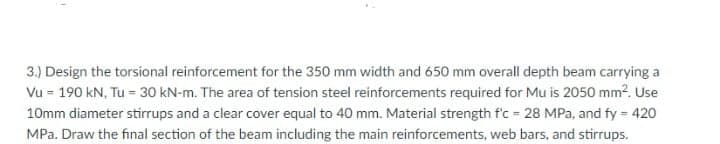 3.) Design the torsional reinforcement for the 350 mm width and 650 mm overall depth beam carrying a
Vu = 190 kN, Tu = 30 kN-m. The area of tension steel reinforcements required for Mu is 2050 mm². Use
10mm diameter stirrups and a clear cover equal to 40 mm. Material strength f'c = 28 MPa, and fy = 420
MPa. Draw the final section of the beam including the main reinforcements, web bars, and stirrups.
