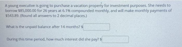 A young executive is going to purchase a vacation property for investment purposes. She needs to
borrow $85,000.00 for 26 years at 6.1% compounded monthly, and will make monthly payments of
$543.89. (Round all answers to 2 decimal places.)
What is the unpaid balance after 14 months? $
During this time period, how much interest did she pay? $