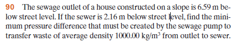 90 The sewage outlet of a house constructed on a slope is 6.59 m be-
low street level. If the sewer is 2.16 m below street level, find the mini-
mum pressure difference that must be created by the sewage pump to
transfer waste of average density 1000.00 kg/m³ from outlet to sewer.
