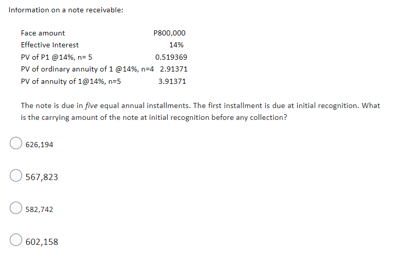 Information on a note receivable:
Face amount
P800,000
Effective Interest
14%
PV of P1 @14%, n= 5
0.519369
PV of ordinary annuity of 1 @14%, n=4 2.91371
PV of annuity of 1@14%, n=5
3.91371
The note is due in five equal annual installments. The first installment is due at initial recognition. What
is the carrying amount of the note at initial recognition before any collection?
626,194
567,823
582,742
602,158