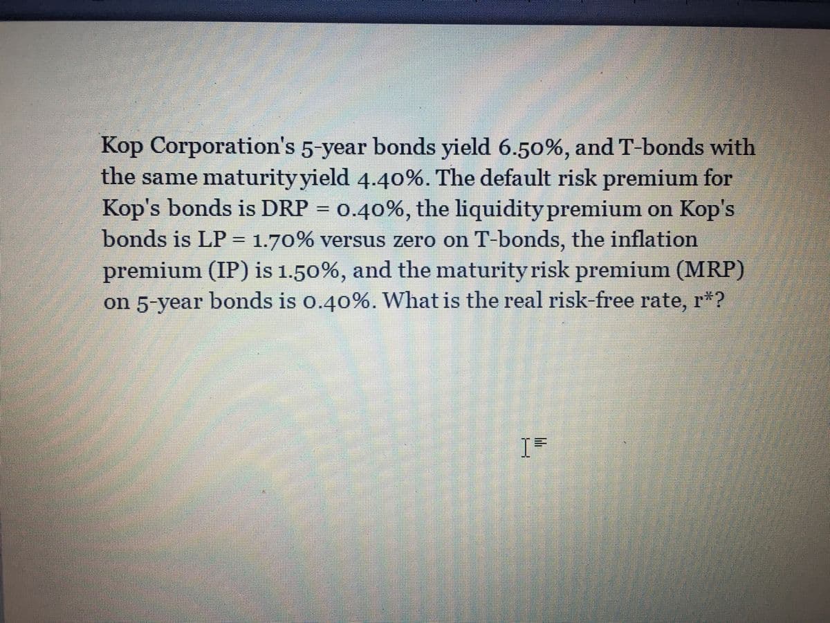 Kop Corporation's 5-year bonds yield 6.50%, and T-bonds with
the same maturity yield 4.40%. The default risk premium for
Kop's bonds is DRP = 0.40%, the liquidity premium on Kop's
bonds is LP 1.70% versus zero on T-bonds, the inflation
premium (IP) is 1.50%, and the maturity risk premium (MRP)
on 5-year bonds is o.40%. What is the real risk-free rate, r*?
I=
