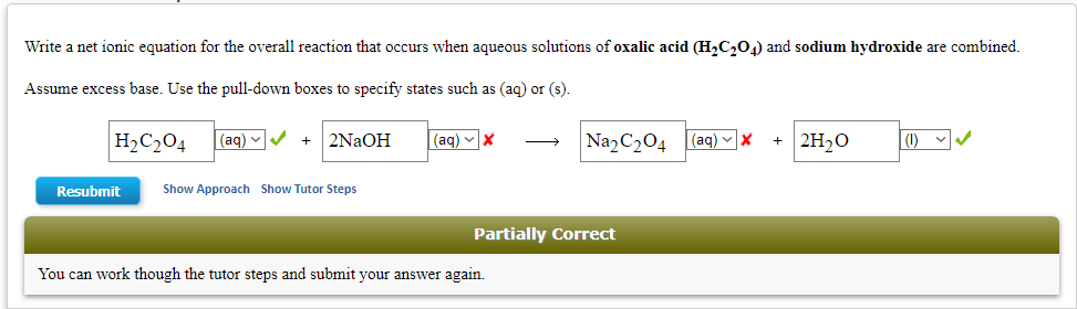 Write a net ionic equation for the overall reaction that occurs when aqueous solutions of oxalic acid (H₂C₂O4) and sodium hydroxide are combined.
Assume excess base. Use the pull-down boxes to specify states such as (aq) or (s).
H₂C₂04
Resubmit
(aq)
+ 2NaOH
Show Approach Show Tutor Steps
(aq) X
Na₂C₂04
Partially Correct
You can work though the tutor steps and submit your answer again.
(aq) ✓ X +
2H₂O (1)