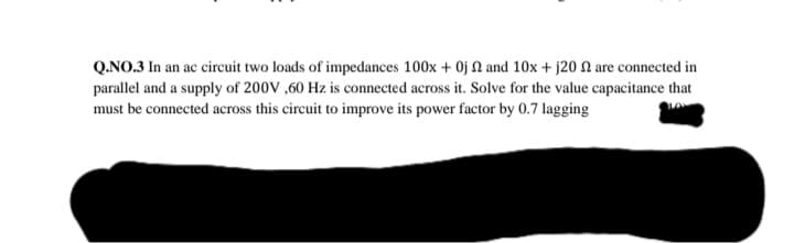 Q.NO.3 In an ac circuit two loads of impedances 100x + 0j N and 10x + j20 N are connected in
parallel and a supply of 200V ,60 Hz is connected across it. Solve for the value capacitance that
must be connected across this circuit to improve its power factor by 0.7 lagging
