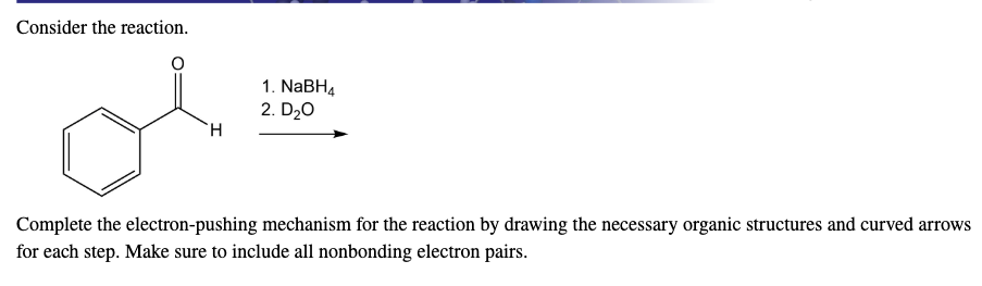 Consider the reaction.
1. NABH4
2. D20
H.
Complete the electron-pushing mechanism for the reaction by drawing the necessary organic structures and curved arrows
for each step. Make sure to include all nonbonding electron pairs.
