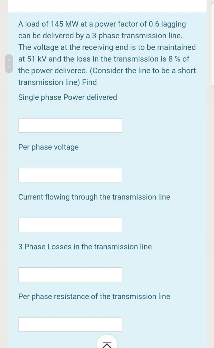 A load of 145 MW at a power factor of 0.6 lagging
can be delivered by a 3-phase transmission line.
The voltage at the receiving end is to be maintained
at 51 kV and the loss in the transmission is 8 % of
the power delivered. (Consider the line to be a short
transmission line) Find
Single phase Power delivered
Per phase voltage
Current flowing through the transmission line
3 Phase Losses in the transmission line
Per phase resistance of the transmission line
K
