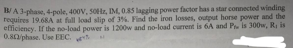 B/A 3-phase, 4-pole, 400V, 50Hz, IM, 0.85 lagging power factor has a star connected winding
requires 19.68A at full load slip of 3%. Find the iron losses, output horse power and the
efficiency. If the no-load power is 1200w and no-load current is 6A and Pfw is 300w, R₁ is
0.892/phase. Use EEC. 44%