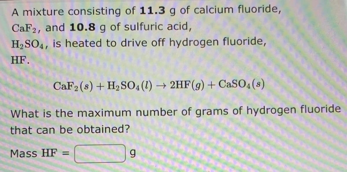 A mixture consisting of 11.3 g of calcium fluoride,
CaF2, and 10.8 g of sulfuric acid,
H2SO4, is heated to drive off hydrogen fluoride,
HF.
CAF2 (s) + H2S04(1) → 2HF(g) + CaSO4 (s)
What is the maximum number of grams of hydrogen fluoride
that can be obtained?
Mass HF =
%3D
