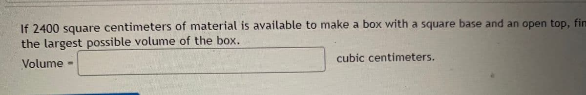 If 2400 square centimeters of material is available to make a box with a square base and an open top, fin
the largest possible volume of the box.
Volume
cubic centimeters.