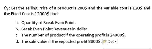 Q3: Let the selling Price of a product is 200$ and the variable cost is 120$ and
the Fixed Cost is 12000$ find:
a. Quantity of Break Even Point.
b. Break Even Point Revenues in dollar.
c. The number of product if the operating profit is 24000$.
d. The sale value if the expected profit 8000$. E (Ctr)-
