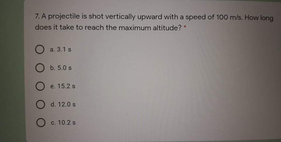 7. A projectile is shot vertically upward with a speed of 100 m/s. How long
does it take to reach the maximum altitude? *
О a.3.1 s
O b. 5.0 s
O e. 15.2 s
O d. 12.0 s
O c. 10.2 s
