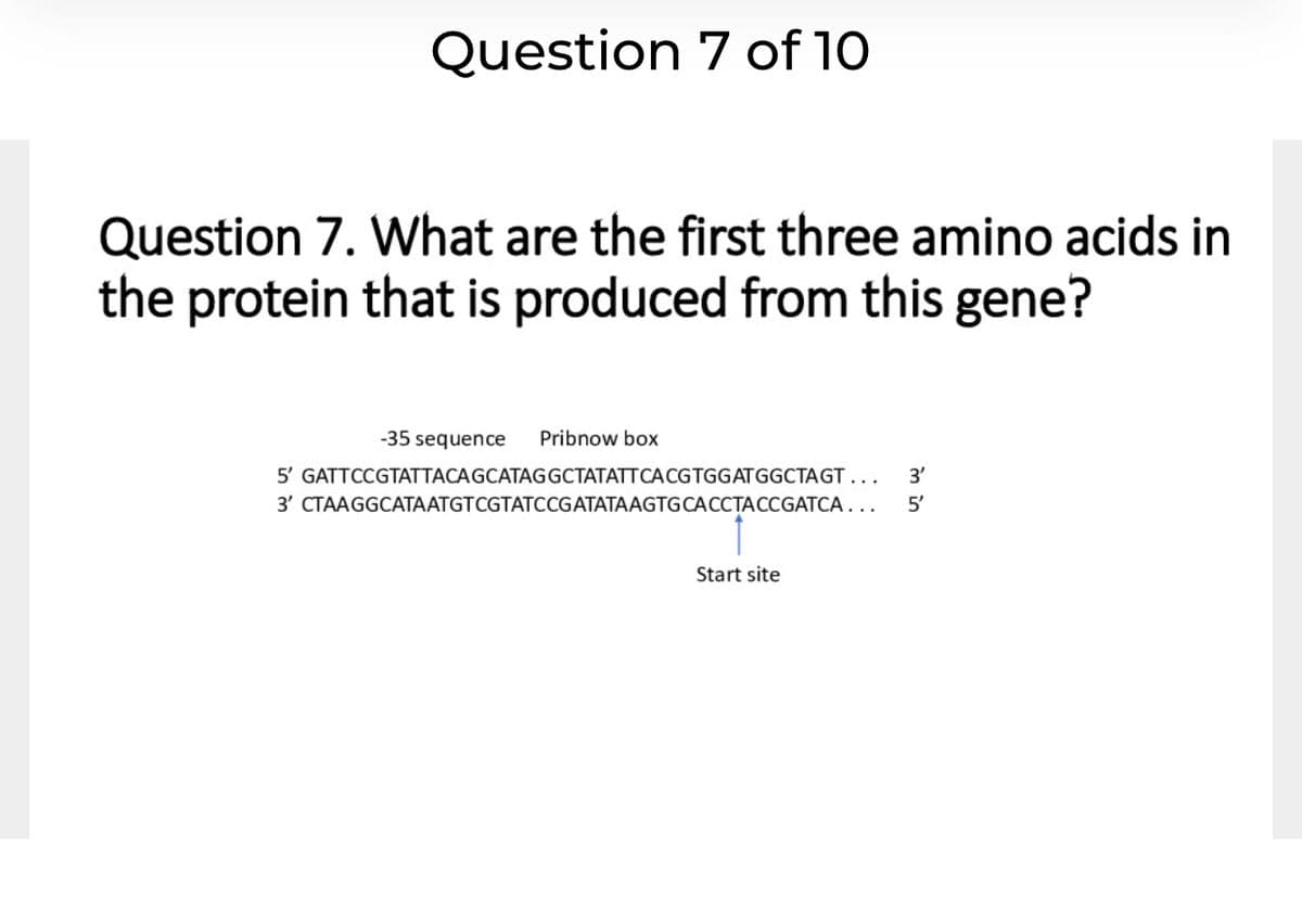 Question 7 of 10
Question 7. What are the first three amino acids in
the protein that is produced from this gene?
-35 sequence
Pribnow box
5' GATTCCGTATTACAGCATAGGCTATATTCACGTGGATGGCTAGT...
3'
3' CTAAGGCATAATGTCGTATCCGATATAAGTGCACCTACCGATCA..
5'
Start site
