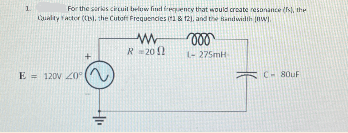 1.
For the series circuit below find frequency that would create resonance (fs), the
Quality Factor (Qs), the Cutoff Frequencies (f1 & f2), and the Bandwidth (BW).
000
R=20
L= 275mH
E = 120V Z0°
C = 80uF